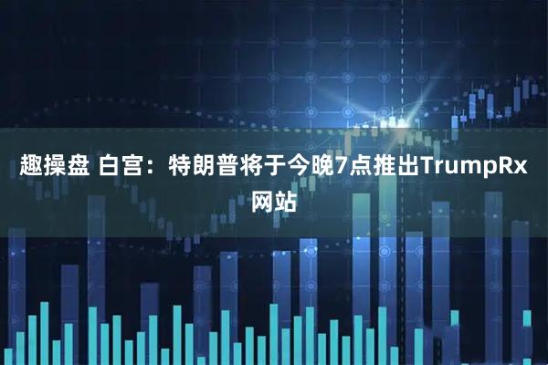 趣操盘 白宫：特朗普将于今晚7点推出TrumpRx网站