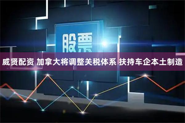 威贤配资 加拿大将调整关税体系 扶持车企本土制造