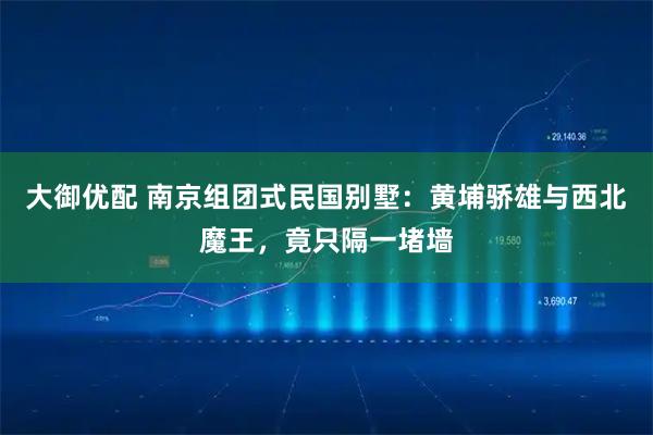 大御优配 南京组团式民国别墅：黄埔骄雄与西北魔王，竟只隔一堵墙