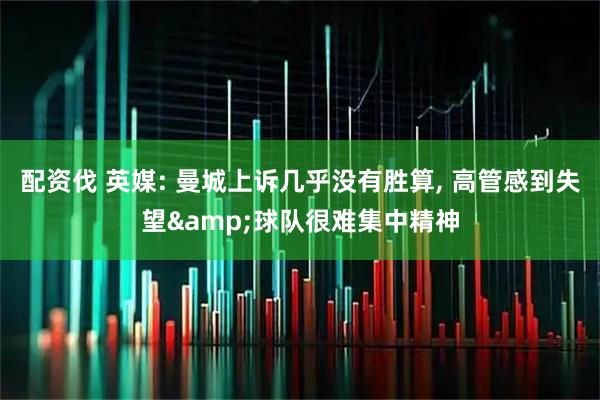 配资伐 英媒: 曼城上诉几乎没有胜算, 高管感到失望&球队很难集中精神