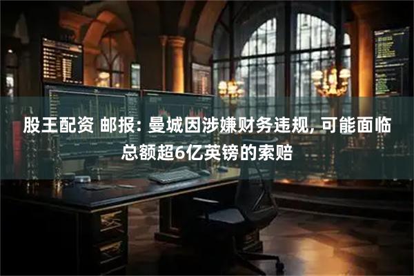 股王配资 邮报: 曼城因涉嫌财务违规, 可能面临总额超6亿英镑的索赔