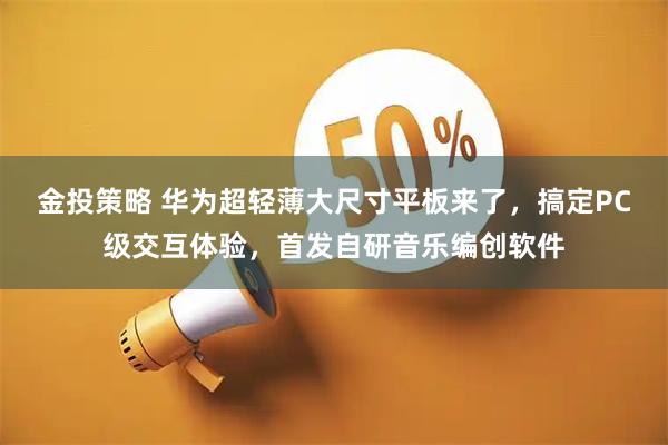 金投策略 华为超轻薄大尺寸平板来了，搞定PC级交互体验，首发自研音乐编创软件