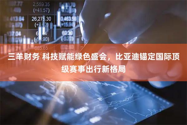 三羊财务 科技赋能绿色盛会，比亚迪锚定国际顶级赛事出行新格局