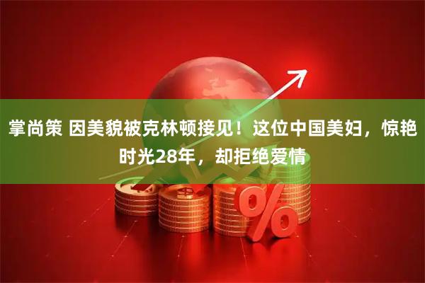 掌尚策 因美貌被克林顿接见！这位中国美妇，惊艳时光28年，却拒绝爱情