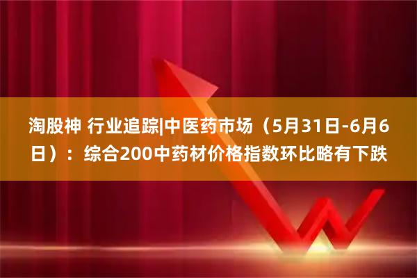 淘股神 行业追踪|中医药市场（5月31日-6月6日）：综合200中药材价格指数环比略有下跌
