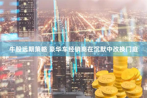 牛股远期策略 豪华车经销商在沉默中改换门庭
