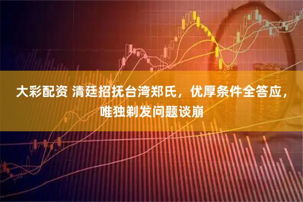 大彩配资 清廷招抚台湾郑氏，优厚条件全答应，唯独剃发问题谈崩