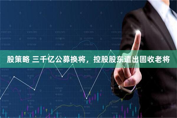 股策略 三千亿公募换将，控股股东遣出固收老将