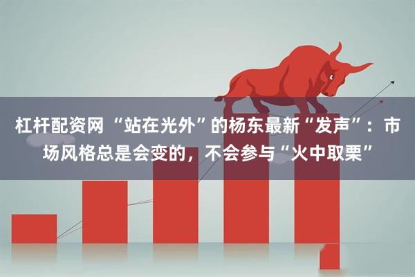 杠杆配资网 “站在光外”的杨东最新“发声”：市场风格总是会变的，不会参与“火中取栗”