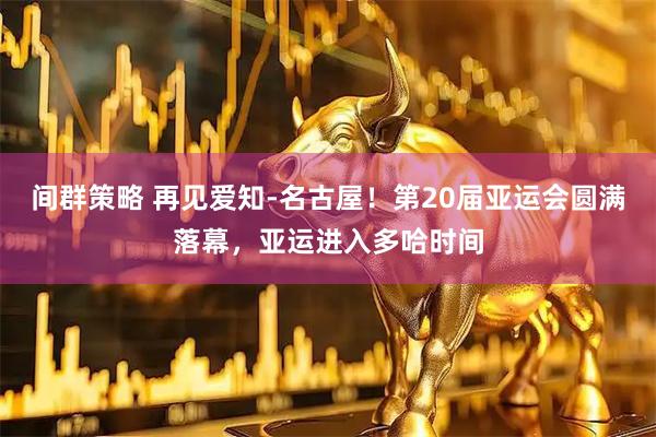 间群策略 再见爱知-名古屋！第20届亚运会圆满落幕，亚运进入多哈时间