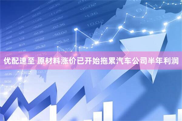 优配速至 原材料涨价已开始拖累汽车公司半年利润