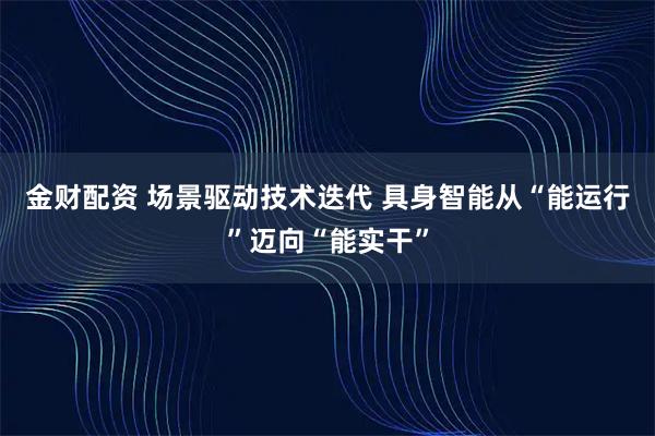 金财配资 场景驱动技术迭代 具身智能从“能运行”迈向“能实干”