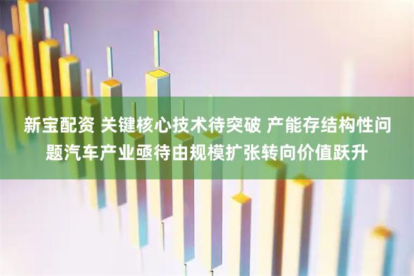 新宝配资 关键核心技术待突破 产能存结构性问题汽车产业亟待由规模扩张转向价值跃升