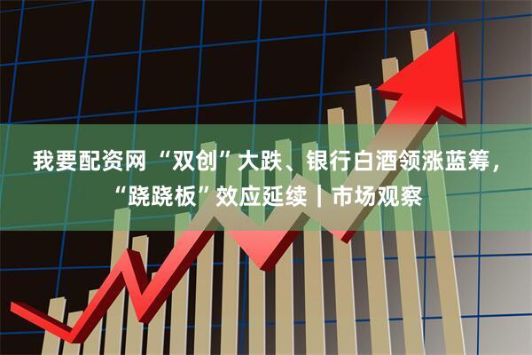 我要配资网 “双创”大跌、银行白酒领涨蓝筹，“跷跷板”效应延续｜市场观察