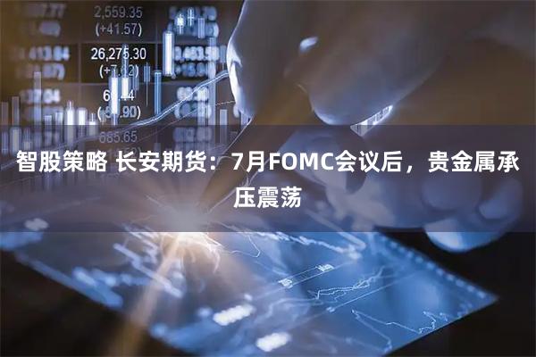智股策略 长安期货：7月FOMC会议后，贵金属承压震荡