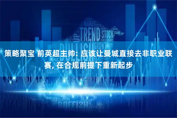 策略聚宝 前英超主帅: 应该让曼城直接去非职业联赛, 在合规前提下重新起步